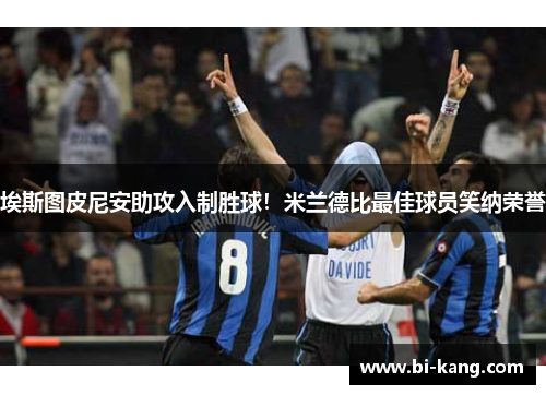 埃斯图皮尼安助攻入制胜球！米兰德比最佳球员笑纳荣誉